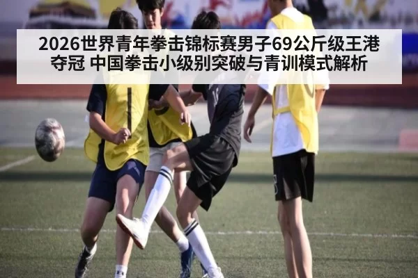 2026世界青年拳击锦标赛男子69公斤级王港夺冠 中国拳击小级别突破与青训模式解析