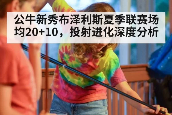 公牛新秀布泽利斯夏季联赛场均20+10,投射进化深度分析