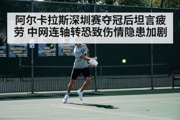阿尔卡拉斯深圳赛夺冠后坦言疲劳 中网连轴转恐致伤情隐患加剧