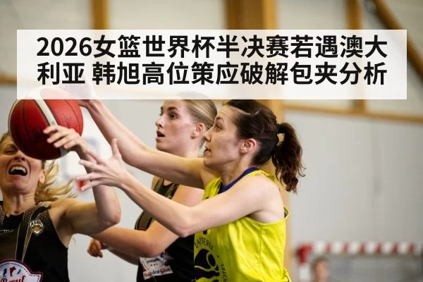 2026女篮世界杯半决赛若遇澳大利亚 韩旭高位策应破解包夹分析